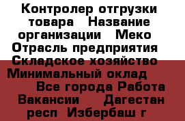 Контролер отгрузки товара › Название организации ­ Меко › Отрасль предприятия ­ Складское хозяйство › Минимальный оклад ­ 25 000 - Все города Работа » Вакансии   . Дагестан респ.,Избербаш г.